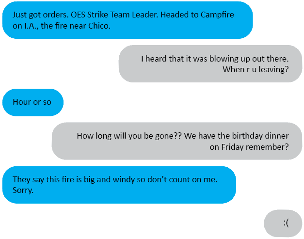 Hubs<3: Just got orders. OES Strike Team Leader. Headed to Campfire on I.A., the fire near Chico. Me: I heard that it was blowing up out there. When r u leaving? Hubs<3: Hour or so Me: How long will you be gone?? We have the birthday dinner on Friday remember? Hubs<3: They say this fire is big and windy so don’t count on me. Sorry. Me: ☹