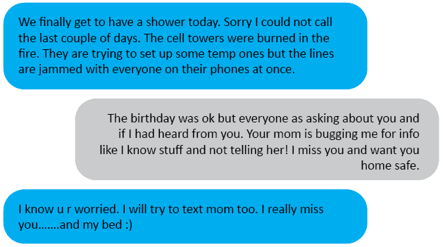 Hubs<3: We finally get to have a shower today. Sorry I could not call the last couple of days. The cell towers were burned in the fire. They are trying to set up some temp ones but the lines are jammed with everyone on their phones at once. Me: The birthday was ok but everyone as asking about you and if I had heard from you. Your mom is bugging me for info like I know stuff and not telling her! I miss you and want you home safe. Hubs<3: I know u r worried. I will try to text mom too. I really miss you…….and my bed 😊